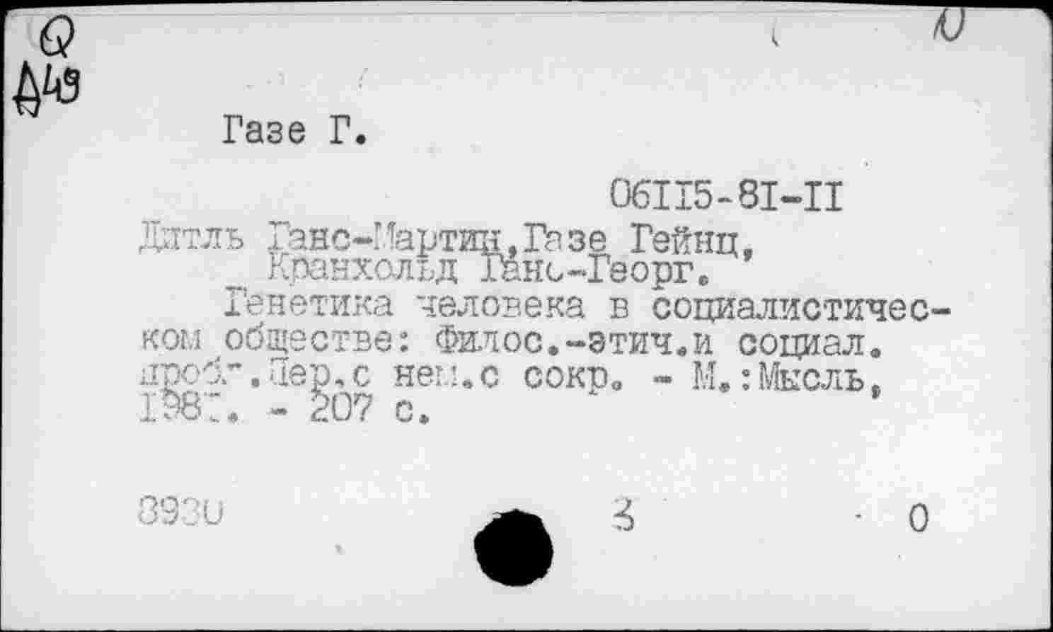 ﻿6?
№
Газе Г.
06115-81-11
Дитль Ганс-Мартин, Гизе Гейнц, Кранхольд Ганс-Георг.
Генетика человека в социалистическом обществе: Филос.-этич.и социал, проб.”.Пер.с нем.с сокв. - М.:Мысль. 198:. - §07 с.
893и
О